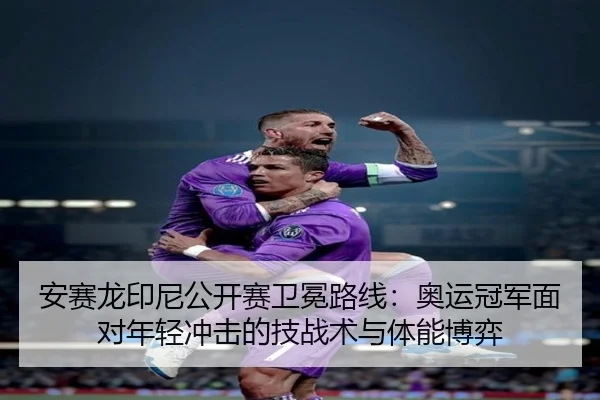 安赛龙印尼公开赛卫冕路线：奥运冠军面对年轻冲击的技战术与体能博弈