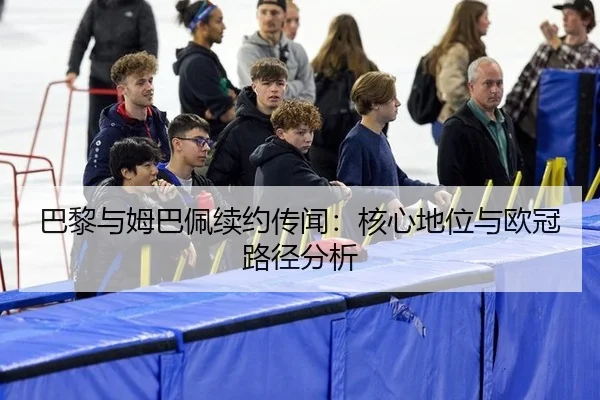 巴黎与姆巴佩续约传闻：核心地位与欧冠路径分析