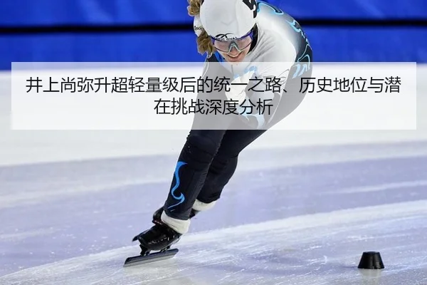 井上尚弥升超轻量级后的统一之路、历史地位与潜在挑战深度分析