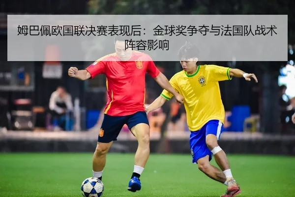 姆巴佩欧国联决赛表现后：金球奖争夺与法国队战术阵容影响